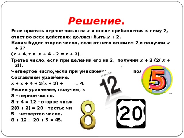 Решение. Если принять первое число за х и после прибавления к нему 2, ответ во всех действиях должен быть х + 2. Каким будет второе число, если от него отнимем 2 и получим х + 2? ( х + 4, т.к. х + 4 – 2 = х + 2). Третье число, если при делении его на 2, получим х + 2 (2( х + 2)). Четвертое число, если при умножении его на 2, получим х + 2 Составляем уравнение. х + х + 4 + 2(х + 2) + = 45; Решив уравнение, получим; х = 8. 8 – первое число. 8 + 4 = 12 – второе число. 2(8 + 2) = 20 – третье число. 5 – четвертое число. 8 + 12 + 20 + 5 = 45. 