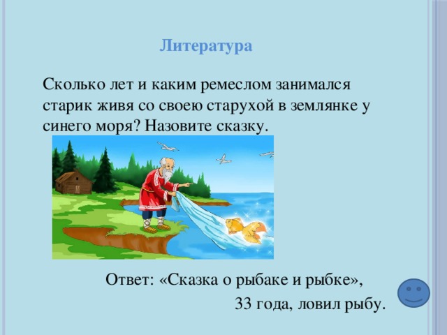 Литература Сколько лет и каким ремеслом занимался старик живя со своею старухой в землянке у синего моря? Назовите сказку. Ответ: «Сказка о рыбаке и рыбке», 33 года, ловил рыбу. 