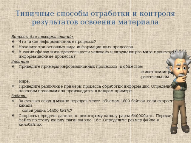 Типичные способы отработки и контроля результатов освоения материала Вопросы для проверки знаний: Что такое информационные процессы? Назовите три основных вида информационных процессов. В каких сферах жизнедеятельности человека и окружающего мира происходят информационные процессы? Задания: Приведите примеры информационных процессов: -в обществе;  -животном мире;  -растительном мире. Приведите различные примеры процесса обработки информации. Определите по каким правилам она производится в каждом примере. Задачи: За сколько секунд можно передать текст объемом 1800 байтов, если скорость канала  связи равна 14400 бит/с? Скорость передачи данных по некоторому каналу равна 64000бит/с. Передача файла по этому каналу связи заняла 16с. Определите размер файла в килобайтах. 