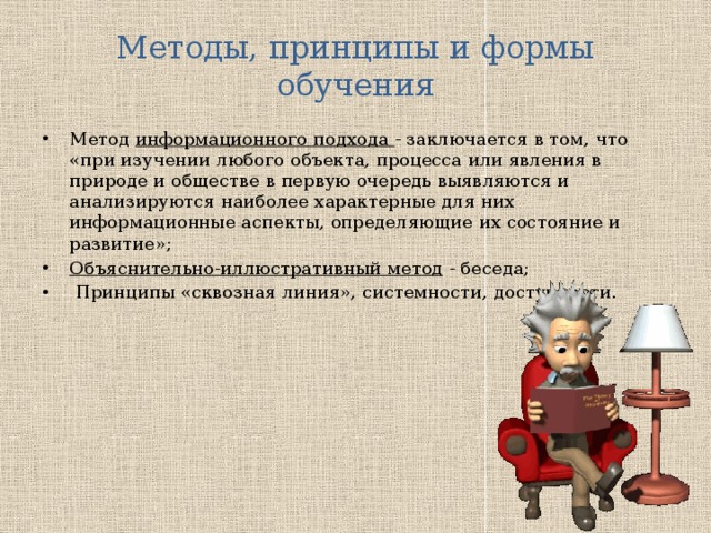 Методы, принципы и формы обучения Метод информационного подхода - заключается в том, что «при изучении любого объекта, процесса или явления в природе и обществе в первую оче­редь выявляются и анализируются наиболее харак­терные для них информационные аспекты, опреде­ляющие их состояние и развитие»; Объяснительно-иллюстративный метод - беседа;  Принципы «сквозная линия», системности, доступности. 