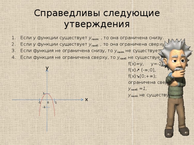 Справедливы следующие утверждения Если у функции существует y наим.  , то она ограничена снизу. Если у функции существует y наиб.  , то она ограничена сверху. Если функция не ограничена снизу, то y наим. не  существует. Если функция не ограничена сверху, то y наиб. не  существует.  f(x)=y, y=-2x 2 +1  f(x)↗ (-∞;0],  f(x)↘[0;+∞);  ограничена сверху;  y наиб. =1,  y наим. не существует y 1 x 1 -1 0 -1