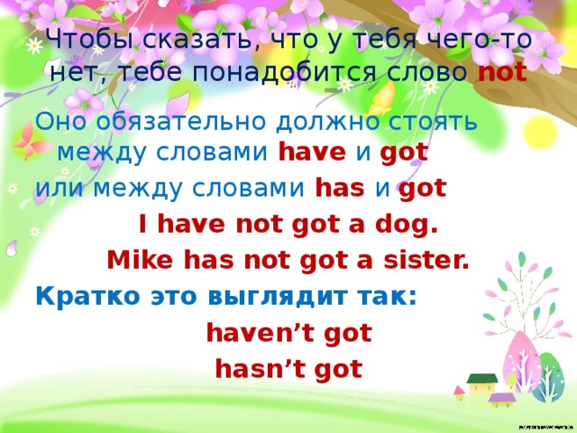 Чтобы сказать, что у тебя чего-то нет, тебе понадобится слово not Оно обязательно должно стоять между словами have и got или между словами has и got I have not got a dog. Mike has not got a sister. Кратко это выглядит так: haven’t got hasn’t got 