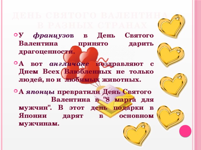 День Святого Валентина  в разных странах У французо в в День Святого Валентина принято дарить драгоценности. А вот англичане поздравляют с Днем Всех Влюбленных не только людей, но и любимых животных. А японцы пpевpатили День Святого Валентина в 