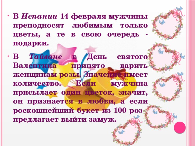 В Испании 14 февраля мужчины преподносят любимым только цветы, а те в свою очередь - подарки. В Тайване в День святого Валентина принято дарить женщинам розы. Значение имеет количество. Если мужчина присылает один цветок, значит, он признается в любви, а если роскошнейший букет из 100 роз - предлагает выйти замуж. 