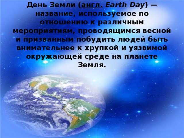 День Земли ( англ.   Earth Day ) — название, используемое по отношению к различным мероприятиям, проводящимся весной и призванным побудить людей быть внимательнее к хрупкой и уязвимой окружающей среде на планете Земля.  
