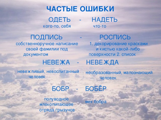 ЧАСТЫЕ ОШИБКИ  ОДЕТЬ - НАДЕТЬ кого-то, себя что-то ПОДПИСЬ - РОСПИСЬ собственноручное написание своей фамилии под документом 1. декорирование красками и кистью какой-либо поверхности 2. список НЕВЕЖА - НЕВЕЖДА невежливый, невоспитанный человек необразованный, малознающий человек БОБР - БОБЁР полуводное млекопитающее отряда грызунов мех бобра 