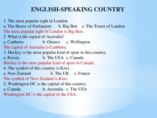 ENGLISH-SPEAKING COUNTRY 1. The most popular sight in London. a. The House of Parliament  b. Big Ben  c. The Tower of London The most popular sight in London is Big Ben. 2. What is the capital of Australia? a. Canberra    b. Ottawa  c. Wellington The capital of Australia is Canberra. 3. Hockey is the most popular kind of sport in this country. a. Russia    b. The USA  c. Canada Hockey is the most popular kind of sport in Canada. 4. The symbol of this country is Kiwi. a. New Zealand    b. The UK  c. France The symbol of New Zealand is Kiwi. 5. Washington DC is the capital of this country. a. Canada    b. Australia  c. The USA Washington DC is the capital of the USA.  