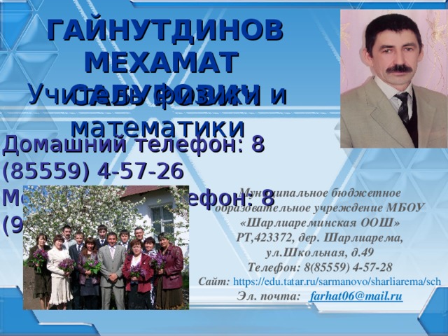 ГАЙНУТДИНОВ МЕХАМАТ САБУРОВИЧ Учитель физики и математики Домашний телефон: 8 (85559) 4-57-26 Мобильный телефон: 8 (987) 291-98-77 Муниципальное бюджетное образовательное учреждение МБОУ «Шарлиареминская ООШ» РТ,423372, дер. Шарлиарема, ул.Школьная, д.49 Телефон: 8(85559) 4-57-28 Сайт: https://edu.tatar.ru/sarmanovo/sharliarema/sch Эл. почта:   farhat06@mail.ru   