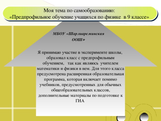 Моя тема по самообразованию: «Предпрофильное обучение учащихся по физике в 9 классе» Я принимаю участие в эксперименте школы, образовал класс с предпрофильным обучением, так как являюсь учителем математики и физики в нем. Для этого класса предусмотрена расширенная образовательная программа, которая включает помимо учебников, предусмотренных для обычных общеобразовательных классов, дополнительные материалы по подготовке к ГИА МБОУ «Шарлиареминская ООШ »  