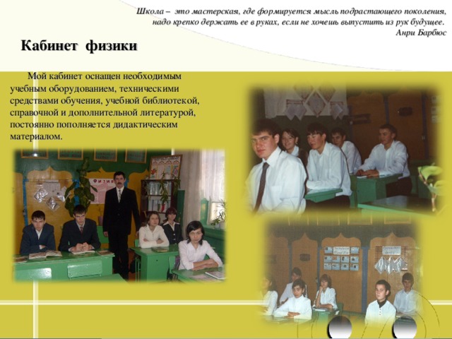 Школа – это мастерская, где формируется мысль подрастающего поколения, надо крепко держать ее в руках, если не хочешь выпустить из рук будущее. Анри Барбюс Кабинет физики Мой кабинет оснащен необходимым учебным оборудованием, техническими средствами обучения, учебной библиотекой, справочной и дополнительной литературой, постоянно пополняется дидактическим материалом. 