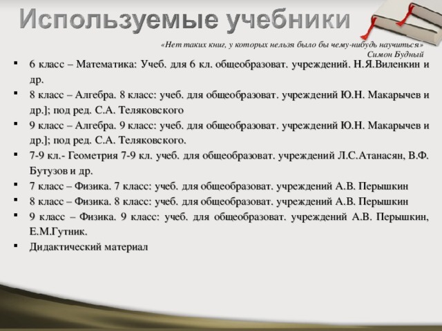 «Нет таких книг, у которых нельзя было бы чему-нибудь научиться»  Симон Будный 6 класс – Математика: Учеб. для 6 кл. общеобразоват. учреждений. Н.Я.Виленкин и др. 8 класс – Алгебра. 8 класс: учеб. для общеобразоват. учреждений Ю.Н. Макарычев и др.]; под ред. С.А. Теляковского 9 класс – Алгебра. 9 класс: учеб. для общеобразоват. учреждений Ю.Н. Макарычев и др.]; под ред. С.А. Теляковского. 7-9 кл.- Геометрия 7-9 кл. учеб. для общеобразоват. учреждений Л.С.Атанасян, В.Ф. Бутузов и др. 7 класс – Физика. 7 класс: учеб. для общеобразоват. учреждений А.В. Перышкин 8 класс – Физика. 8 класс: учеб. для общеобразоват. учреждений А.В. Перышкин 9 класс – Физика. 9 класс: учеб. для общеобразоват. учреждений А.В. Перышкин, Е.М.Гутник. Дидактический материал 