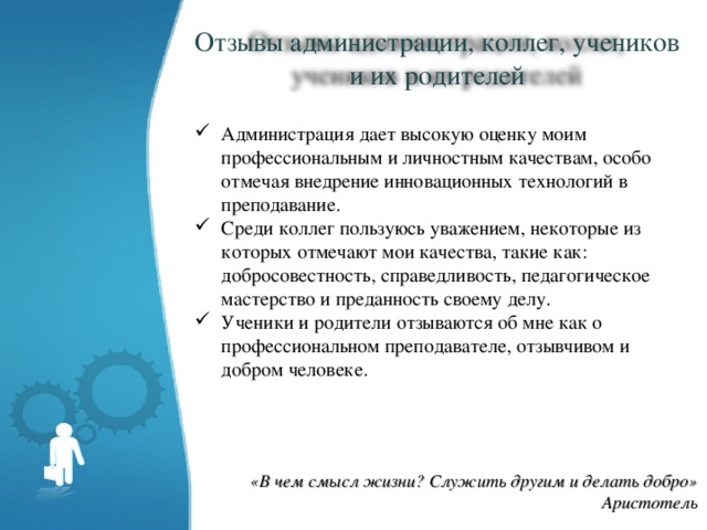 Отзывы администрации, коллег, учеников и их родителей Администрация дает высокую оценку моим профессиональным и личностным качествам, особо отмечая внедрение инновационных технологий в преподавание. Среди коллег пользуюсь уважением, некоторые из которых отмечают мои качества, такие как: добросовестность, справедливость, педагогическое мастерство и преданность своему делу. Ученики и родители отзываются об мне как о профессиональном преподавателе, отзывчивом и добром человеке. «В чем смысл жизни? Служить другим и делать добро» Аристотель 
