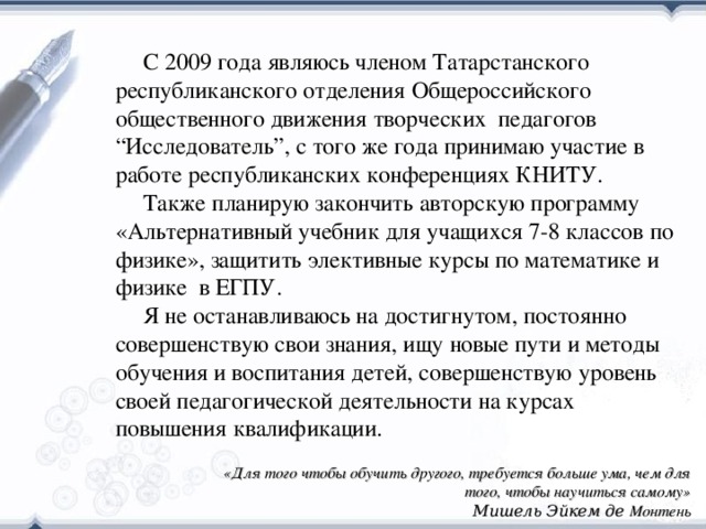 С 2009 года являюсь членом Татарстанского республиканского отделения Общероссийского общественного движения творческих педагогов “Исследователь”, с того же года принимаю участие в работе республиканских конференциях КНИТУ. Также планирую закончить авторскую программу «Альтернативный учебник для учащихся 7-8 классов по физике», защитить элективные курсы по математике и физике в ЕГПУ. Я не останавливаюсь на достигнутом, постоянно совершенствую свои знания, ищу новые пути и методы обучения и воспитания детей, совершенствую уровень своей педагогической деятельности на курсах повышения квалификации. «Для того чтобы обучить другого, требуется больше ума, чем для того, чтобы научиться самому» Мишель Эйкем де Монтень 38 