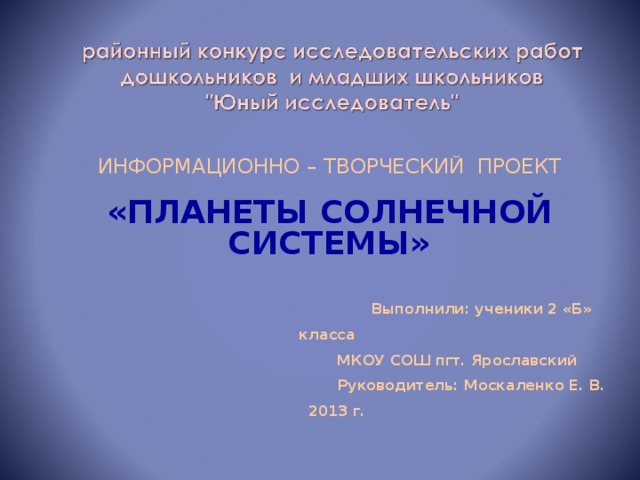 ИНФОРМАЦИОННО – ТВОРЧЕСКИЙ ПРОЕКТ «ПЛАНЕТЫ СОЛНЕЧНОЙ СИСТЕМЫ»   Выполнили: ученики 2 «Б» класса  МКОУ СОШ пгт. Ярославский  Руководитель: Москаленко Е. В.  2013 г .