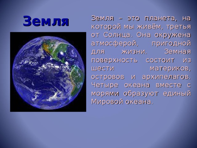 Земля  Земля – это планета, на которой мы живём, третья от Солнца. Она окружена атмосферой, пригодной для жизни. Земная поверхность состоит из шести материков, островов и архипелагов. Четыре океана вместе с морями образуют единый Мировой океана.