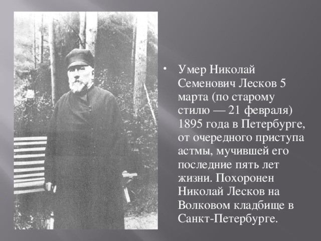 Умер Николай Семенович Лесков 5 марта (по старому стилю — 21 февраля) 1895 года в Петербурге, от очередного приступа астмы, мучившей его последние пять лет жизни. Похоронен Николай Лесков на Волковом кладбище в Санкт-Петербурге. 