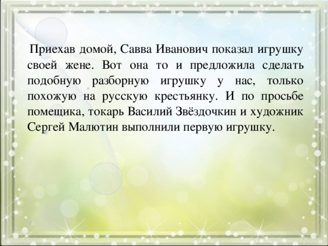 Приехав домой, Савва Иванович показал игрушку своей жене. Вот она то и предложила сделать подобную разборную игрушку у нас, только похожую на русскую крестьянку. И по просьбе помещика, токарь Василий Звёздочкин и художник Сергей Малютин выполнили первую игрушку.