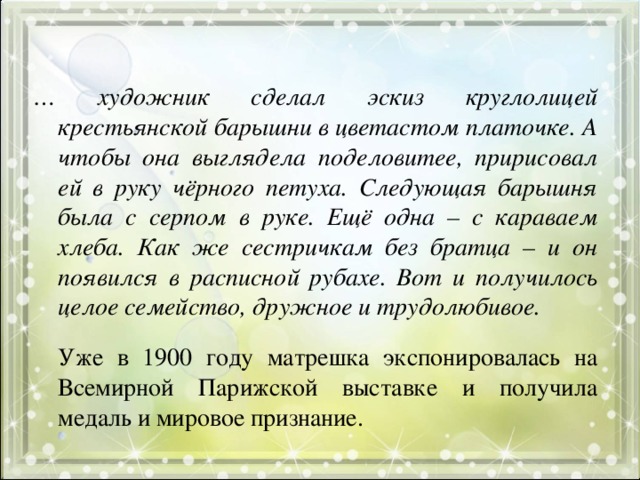 … художник сделал эскиз круглолицей крестьянской барышни в цветастом платочке. А чтобы она выглядела поделовитее, пририсовал ей в руку чёрного петуха. Следующая барышня была с серпом в руке. Ещё одна – с караваем хлеба. Как же сестричкам без братца – и он появился в расписной рубахе. Вот и получилось целое семейство, дружное и трудолюбивое.   Уже в 1900 году матрешка экспонировалась на Всемирной Парижской выставке и получила медаль и мировое признание.