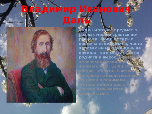 Владимир Иванович Даль «Один и тот же предмет в разных местах зовется по-разному. Люди в старые времена ездили мало, часто человек ни на один день не покидал того места, где он родился и вырос. Вместе с человеком неподвижно жили и слова. Были слова общие – понятные всякому человеку, а были местные – их знали и понимали жители одного края. Такие слова и называются диалектами».   