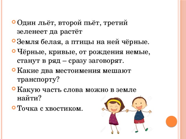 Один льёт, второй пьёт, третий зеленеет да растёт Земля белая, а птицы на ней чёрные. Чёрные, кривые, от рождения немые, станут в ряд – сразу заговорят. Какие два местоимения мешают транспорту? Какую часть слова можно в земле найти? Точка с хвостиком. 