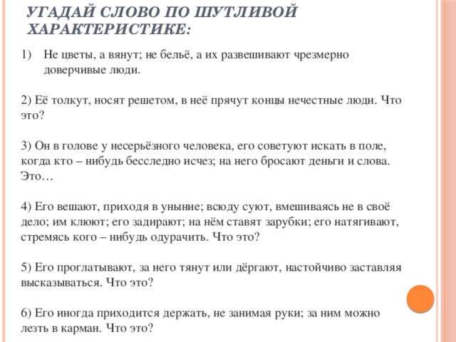 Угадай слово по шутливой характеристике:   Не цветы, а вянут; не бельё, а их развешивают чрезмерно доверчивые люди. 2) Её толкут, носят решетом, в неё прячут концы нечестные люди. Что это? 3) Он в голове у несерьёзного человека, его советуют искать в поле, когда кто – нибудь бесследно исчез; на него бросают деньги и слова. Это… 4) Его вешают, приходя в уныние; всюду суют, вмешиваясь не в своё дело; им клюют; его задирают; на нём ставят зарубки; его натягивают, стремясь кого – нибудь одурачить. Что это? 5) Его проглатывают, за него тянут или дёргают, настойчиво заставляя высказываться. Что это? 6) Его иногда приходится держать, не занимая руки; за ним можно лезть в карман. Что это? 