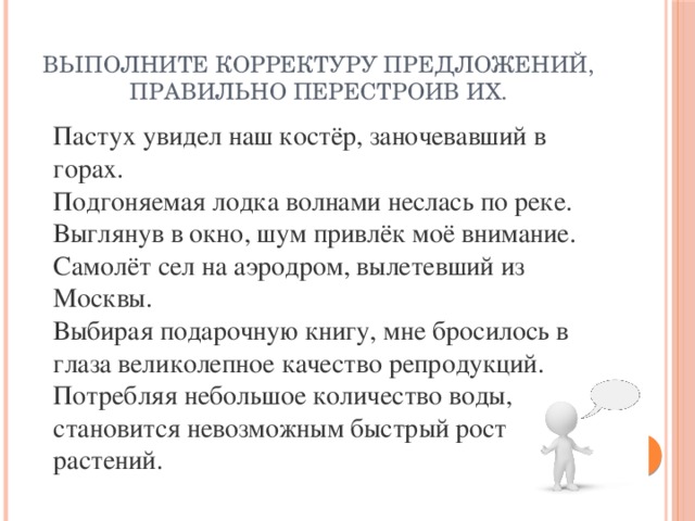 Выполните корректуру предложений, правильно перестроив их. Пастух увидел наш костёр, заночевавший в горах. Подгоняемая лодка волнами неслась по реке. Выглянув в окно, шум привлёк моё внимание. Самолёт сел на аэродром, вылетевший из Москвы. Выбирая подарочную книгу, мне бросилось в глаза великолепное качество репродукций. Потребляя небольшое количество воды, становится невозможным быстрый рост растений.  