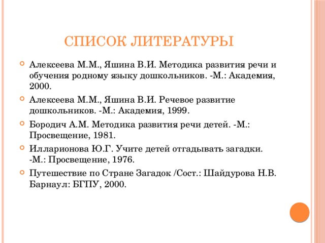 Список литературы Алексеева М.М., Яшина В.И. Методика развития речи и обучения родному языку дошкольников. -М.: Академия, 2000. Алексеева М.М., Яшина В.И. Речевое развитие дошкольников. -М.: Академия, 1999. Бородич А.М. Методика развития речи детей. -М.: Просвещение, 1981. Илларионова Ю.Г. Учите детей отгадывать загадки. -М.: Просвещение, 1976. Путешествие по Стране Загадок /Сост.: Шайдурова Н.В. Барнаул: БГПУ, 2000. 