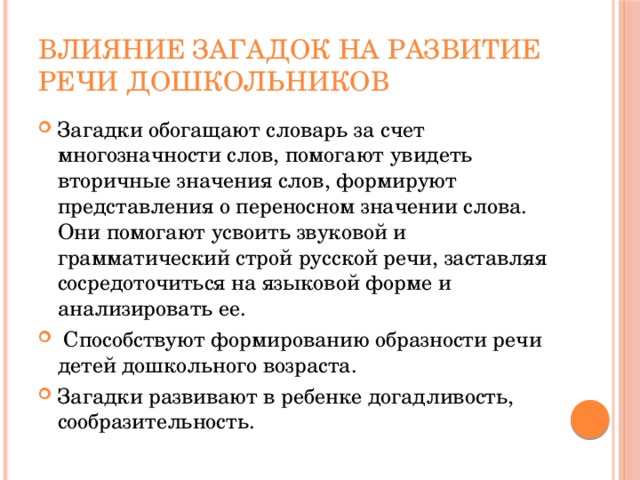 Влияние загадок на развитие речи дошкольников Загадки обогащают словарь за счет многозначности слов, помогают увидеть вторичные значения слов, формируют представления о переносном значении слова. Они помогают усвоить звуковой и грамматический строй русской речи, заставляя сосредоточиться на языковой форме и анализировать ее.  Способствуют формированию образности речи детей дошкольного возраста. Загадки развивают в ребенке догадливость, сообразительность. 