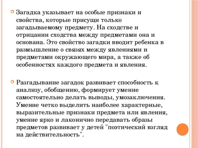 Загадка указывает на особые признаки и свойства, которые присущи только загадываемому предмету. На сходстве и отрицании сходства между предметами она и основана. Это свойство загадки вводит ребенка в размышление о связях между явлениями и предметами окружающего мира, а также об особенностях каждого предмета и явления. Разгадывание загадок развивает способность к анализу, обобщению, формирует умение самостоятельно делать выводы, умозаключения. Умение четко выделить наиболее характерные, выразительные признаки предмета или явления, умение ярко и лаконично передавать образы предметов развивает у детей 