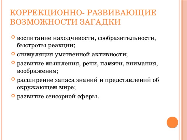 Коррекционно- развивающие возможности загадки воспитание находчивости, сообразительности, быстроты реакции; стимуляция умственной активности; развитие мышления, речи, памяти, внимания, воображения; расширение запаса знаний и представлений об окружающем мире; развитие сенсорной сферы. 