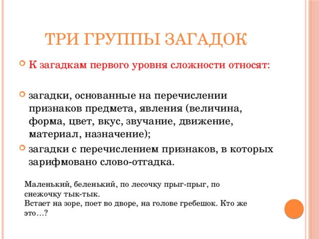 Три группы загадок К загадкам первого уровня сложности относят: загадки, основанные на перечислении признаков предмета, явления (величина, форма, цвет, вкус, звучание, движение, материал, назначение); загадки с перечислением признаков, в которых зарифмовано слово-отгадка. Маленький, беленький, по лесочку прыг-прыг, по снежочку тык-тык. Встает на зоре, поет во дворе, на голове гребешок. Кто же это…? 