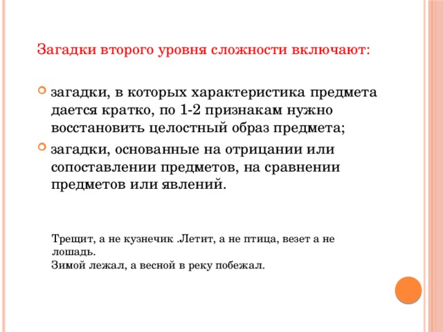 Загадки второго уровня сложности включают:  загадки, в которых характеристика предмета дается кратко, по 1-2 признакам нужно восстановить целостный образ предмета; загадки, основанные на отрицании или сопоставлении предметов, на сравнении предметов или явлений. Трещит, а не кузнечик .Летит, а не птица, везет а не лошадь. Зимой лежал, а весной в реку побежал. 