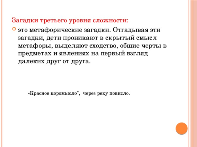 Загадки третьего уровня сложности: это метафорические загадки. Отгадывая эти загадки, дети проникают в скрытый смысл метафоры, выделяют сходство, общие черты в предметах и явлениях на первый взгляд далеких друг от друга.  «Красное коромысло