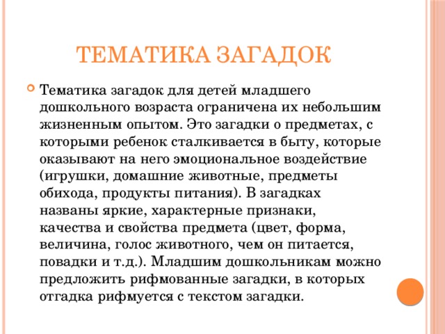 Тематика загадок Тематика загадок для детей младшего дошкольного возраста ограничена их небольшим жизненным опытом. Это загадки о предметах, с которыми ребенок сталкивается в быту, которые оказывают на него эмоциональное воздействие (игрушки, домашние животные, предметы обихода, продукты питания). В загадках названы яркие, характерные признаки, качества и свойства предмета (цвет, форма, величина, голос животного, чем он питается, повадки и т.д.). Младшим дошкольникам можно предложить рифмованные загадки, в которых отгадка рифмуется с текстом загадки. 