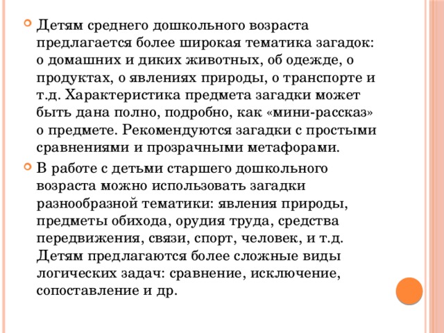 Детям среднего дошкольного возраста предлагается более широкая тематика загадок: о домашних и диких животных, об одежде, о продуктах, о явлениях природы, о транспорте и т.д. Характеристика предмета загадки может быть дана полно, подробно, как «мини-рассказ» о предмете. Рекомендуются загадки с простыми сравнениями и прозрачными метафорами. В работе с детьми старшего дошкольного возраста можно использовать загадки разнообразной тематики: явления природы, предметы обихода, орудия труда, средства передвижения, связи, спорт, человек, и т.д. Детям предлагаются более сложные виды логических задач: сравнение, исключение, сопоставление и др. 