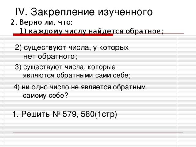 IV .  Закрепление изученного 2. Верно ли, что:  1) каждому числу найдется обратное ; 2) существуют числа, у которых  нет обратного;  3) существуют числа, которые  являются обратными сами себе; 4) ни одно число не является обратным самому себе? 1. Решить № 579, 580(1стр)  