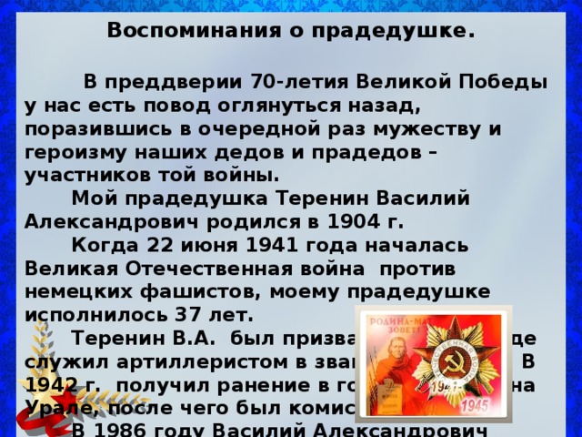 Воспоминания о прадедушке.   В преддверии 70-летия Великой Победы у нас есть повод оглянуться назад, поразившись в очередной раз мужеству и героизму наших дедов и прадедов – участников той войны.  Мой прадедушка Теренин Василий Александрович родился в 1904 г.  Когда 22 июня  1941 год а началась Великая Отечественная война против немецких фашистов, моему прадедушке исполнилось 37 лет .  Теренин В.А. был призван на фронт , где служил артиллеристом в звании сержанта. В 1942 г. получил ранение в городе Серове на Урале , после чего был комиссован домой.  В 1986 году Василий Александрович умер, похоронен на кладбище города Приволжска.    Дмитриев Максим, 5 «Б» класс 