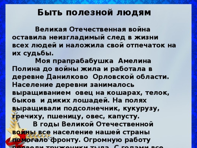 Быть полезной людям   Великая Отечественная война оставила неизгладимый след в жизни всех людей и наложила свой отпечаток на их судьбы.  Моя прапрабабушка Амелина Полина до войны жила и работала в деревне Данилково Орловской области. Население деревни занималось выращиванием овец на кошарах, телок, быков и диких лошадей. На полях выращивали подсолнечник, кукурузу, гречиху, пшеницу, овес, капусту.  В годы Великой Отечественной войны все население нашей страны помогало фронту. Огромную работу провели труженики тыла. С годами все больше постигается подвиг женщин.  