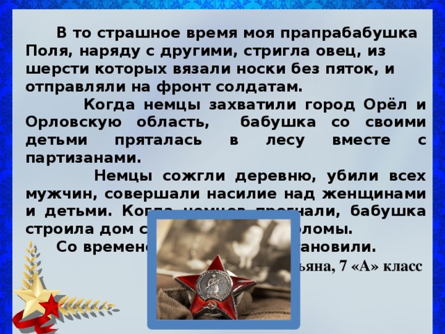  В то страшное время моя прапрабабушка Поля, наряду с другими, стригла овец, из шерсти которых вязали носки без пяток, и отправляли на фронт солдатам.  Когда немцы захватили город Орёл и Орловскую область, бабушка со своими детьми пряталась в лесу вместе с партизанами.  Немцы сожгли деревню, убили всех мужчин, совершали насилие над женщинами и детьми. Когда немцев прогнали, бабушка строила дом сама из глины и соломы.  Со временем деревню восстановили.  Услугина Татьяна, 7 «А» класс 