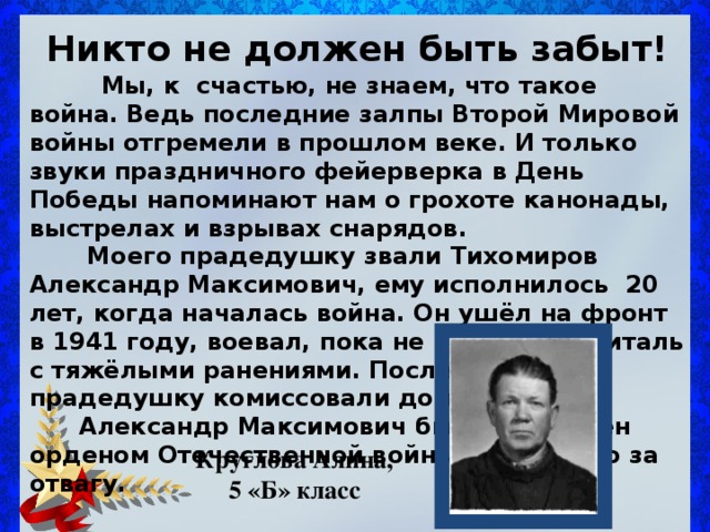 Никто не должен быть забыт!  Мы, к счастью , не знаем, что такое война. Ведь последние залпы Второй Мировой войны отгремели в прошлом веке. И только звуки праздничного фейерверка в День Победы напоминают нам о грохоте канонады, выстрелах и взрывах снарядов.  Моего прадедушку звали Тихомиров Александр Максимович, ему исполнилось 20 лет, когда началась война. Он ушёл на фронт в 1941 году, воевал, пока не попал в госпиталь с тяжёлыми ранениями. После госпиталя прадедушку комиссовали домой.  Александр Максимович был награжден орденом Отечественной войны и Медалью за отвагу. Круглова Алина, 5 «Б» класс 