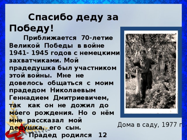  Спасибо деду за Победу!  Приближается 70-летие Великой Победы в войне 1941- 1945 годов с немецкими захватчиками. Мой прадедушка был участником этой войны. Мне не довелось общаться с моим прадедом Николаевым Геннадием Дмитриевичем, так как он не дожил до моего рождения. Но о нём мне рассказал мой дедушка, его сын.  Прадед родился 12 сентября 1922 года в деревне Васильевское Приволжского района. Его детство проходило , как и у всех деревенских ребят, беззаботно и счастливо. Дома в саду, 1977 г. 