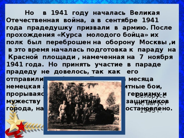   Но в 1941 году началась Великая Отечественная война, а в сентябре 1941 года прадедушку призвали в армию. После прохождения «Курса молодого бойца» их полк был переброшен на оборону Москвы ,и в это время началась подготовка к параду на Красной площади , намеченная на 7 ноября 1941 года. Но принять участие в параде прадеду не довелось, так как его отправили на фронт. Почти два месяца немецкая армия вела кровопролитные бои, прорываясь к Москве. Благодаря героизму и мужеству прадедушки и других защитников города, наступление врага было остановлено. Белоруссия, август 1943 г . 