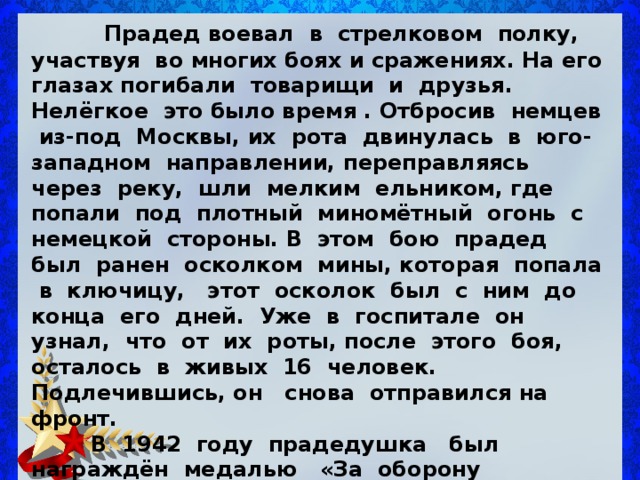  Прадед воевал в стрелковом полку, участвуя во многих боях и сражениях. На его глазах погибали товарищи и друзья. Нелёгкое это было время . Отбросив немцев из-под Москвы, их рота двинулась в юго-западном направлении, переправляясь через реку, шли мелким ельником, где попали под плотный миномётный огонь с немецкой стороны. В этом бою прадед был ранен осколком мины, которая попала в ключицу, этот осколок был с ним до конца его дней. Уже в госпитале он узнал, что от их роты, после этого боя, осталось в живых 16 человек. Подлечившись, он снова отправился на фронт.  В 1942 году прадедушка был награждён медалью « За оборону Москвы » .  Летом 1943 года, не доходя до города Орёл, рота прадеда попала в окружение. В одной из деревушек в лесу жили дед с внуком,- вот они и помогли выйти им из окружения, без потерь, к своим частям. 