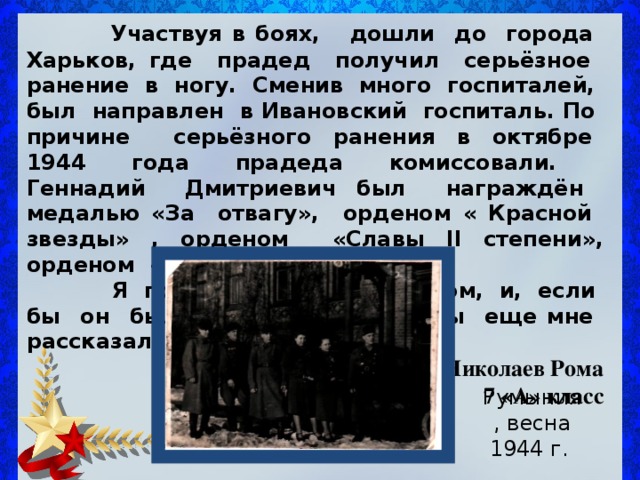  Участвуя в боях, дошли до города Харьков, где прадед получил серьёзное ранение в ногу. Сменив много госпиталей, был направлен в Ивановский госпиталь. По причине серьёзного ранения в октябре 1944 года прадеда комиссовали. Геннадий Дмитриевич был награждён медалью « За отвагу » , орденом « Красной звезды » , орденом « Славы II степени » , орденом « Победы » и др.  Я горжусь своим прадедом, и, если бы он был жив, то многое бы еще мне рассказал. Николаев Рома 7 «А» класс Румыния, весна 1944 г. 