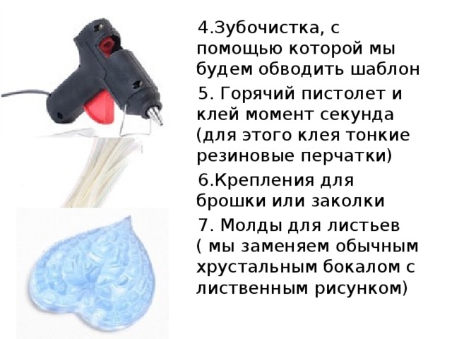  4.Зубочистка, с помощью которой мы будем обводить шаблон  5. Горячий пистолет и клей момент секунда (для этого клея тонкие резиновые перчатки)  6.Крепления для брошки или заколки  7. Молды для листьев ( мы заменяем обычным хрустальным бокалом с лиственным рисунком) 