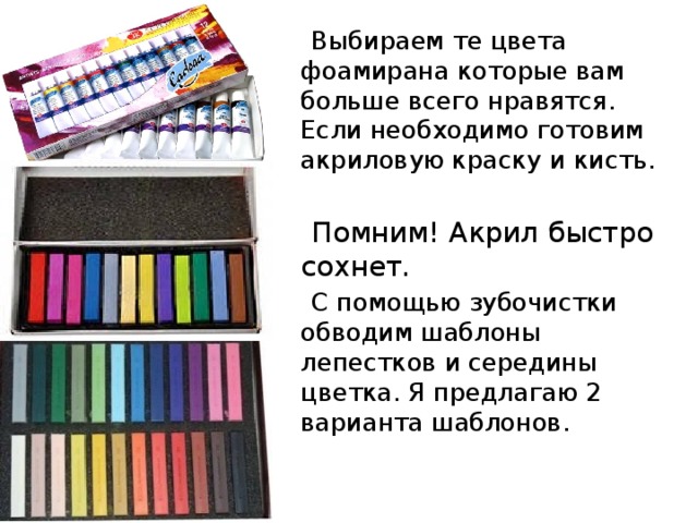  Выбираем те цвета фоамирана которые вам больше всего нравятся. Если необходимо готовим акриловую краску и кисть.  Помним! Акрил быстро сохнет.  С помощью зубочистки обводим шаблоны лепестков и середины цветка. Я предлагаю 2 варианта шаблонов. 