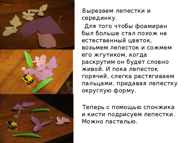  Вырезаем лепестки и серединку.  Для того чтобы фоамиран был больше стал похож на естественный цветок, возьмем лепесток и сожмем его жгутиком, когда раскрутим он будет словно живой. И пока лепесток горячий, слегка растягиваем пальцами, придавая лепестку округлую форму.  Теперь с помощью спонжика и кисти подрисуем лепестки. Можно пастелью. 