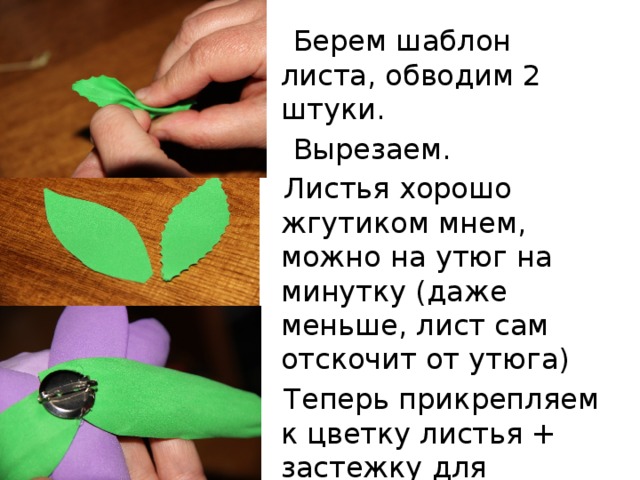  Берем шаблон листа, обводим 2 штуки.  Вырезаем.  Листья хорошо жгутиком мнем, можно на утюг на минутку (даже меньше, лист сам отскочит от утюга)  Теперь прикрепляем к цветку листья + застежку для брошки 