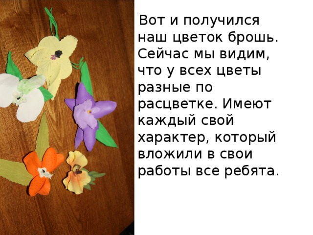  Вот и получился наш цветок брошь. Сейчас мы видим, что у всех цветы разные по расцветке. Имеют каждый свой характер, который вложили в свои работы все ребята. 