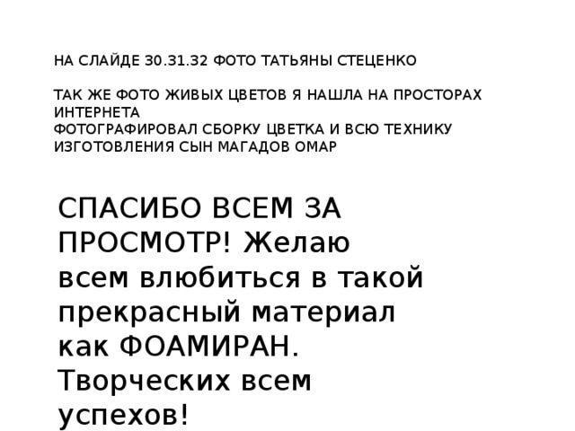 НА СЛАЙДЕ 30.31.32 ФОТО ТАТЬЯНЫ СТЕЦЕНКО ТАК ЖЕ ФОТО ЖИВЫХ ЦВЕТОВ Я НАШЛА НА ПРОСТОРАХ ИНТЕРНЕТА ФОТОГРАФИРОВАЛ СБОРКУ ЦВЕТКА И ВСЮ ТЕХНИКУ ИЗГОТОВЛЕНИЯ СЫН МАГАДОВ ОМАР СПАСИБО ВСЕМ ЗА ПРОСМОТР! Желаю всем влюбиться в такой прекрасный материал как ФОАМИРАН. Творческих всем успехов! 